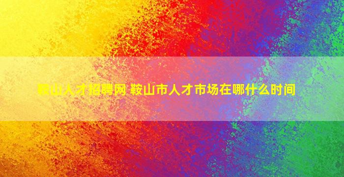 鞍山人才招聘网 鞍山市人才市场在哪什么时间